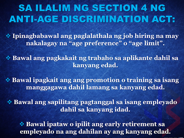 When you apply for work in the Philippines and you are over 30 years old, some companies will no longer hire you because of the existing age limit. That's why some workers resort to going abroad to work. Now, it will be a thing of the past.  President Rodrigo Duterte directed DOLE to remove the age limit as a qualification in applying for a job. Labor Secretary Silvestre Bello III has signed the Department Order No. 170 prohibiting age discrimination in hiring employees.  The "anti-age discrimination act", if strictly implemented by the government may reduce the number of unemployment by giving opportunities to "over-aged" skilled workers in the country to practice their specialty and experience for the benefit of their own country. There will be no urgent need to seek jobs abroad and leave their families behind for the sake of  a better job opportunities and income.      Below is a copy of the Department Order # 170 series of 2017 signed by DOLE Secretary Silvestre Bello III.                END or DELETE THIS HERE RECOMMENDED: ON JAKATIA PAWA'S EXECUTION: "WE DID EVERYTHING.." -DFA  BELLO ASSURES DECISION ON MORATORIUM MAY COME OUT ANYTIME SOON  SEN. JOEL VILLANUEVA  SUPPORTS DEPLOYMENT BAN ON HSWS IN KUWAIT  AT LEAST 71 OFWS ON DEATH ROW ABROAD  DEPLOYMENT MORATORIUM, NOW! -OFW GROUPS  BE CAREFUL HOW YOU TREAT YOUR HSWS  PRESIDENT DUTERTE WILL VISIT UAE AND KSA, HERE'S WHY  MANPOWER AGENCIES AND RECRUITMENT COMPANIES TO BE HIT DIRECTLY BY HSW DEPLOYMENT MORATORIUM IN KUWAIT  UAE TO START IMPLEMENTING 5%VAT STARTING 2018  REMEMBER THIS 7 THINGS IF YOU ARE APPLYING FOR HOUSEKEEPING JOB IN JAPAN  KENYA , THE LEAST TOXIC COUNTRY IN THE WORLD; SAUDI ARABIA, MOST TOXIC  "JUNIOR CITIZEN "  BILL TO BENEFIT POOR FAMILIES