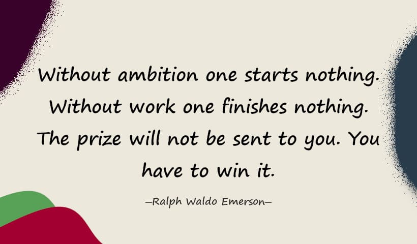 Without ambition one starts nothing. Without work one finishes nothing. The prize will not be sent to you. You have to win it. - Ralph Waldo Emerson