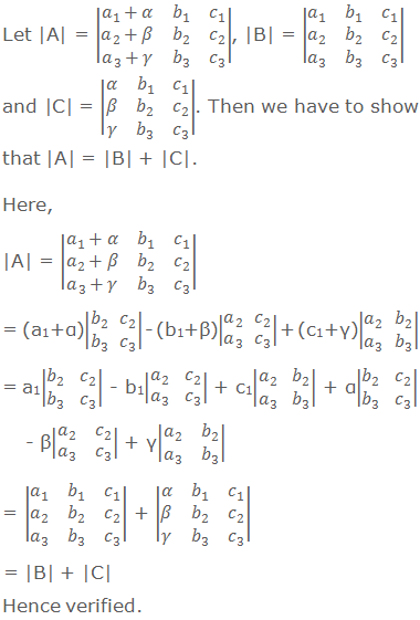 Let |A| = |■(a_1+α&b_1&c_1@a_2+β&b_2&c_2@a_3+γ&b_3&c_3 )|, |B| = |■(a_1&b_1&c_1@a_2&b_2&c_2@a_3&b_3&c_3 )| and |C| = |■(α&b_1&c_1@β&b_2&c_2@γ&b_3&c_3 )|. Then we have to show that |A| = |B| + |C|. Here, |A| = |■(a_1+α&b_1&c_1@a_2+β&b_2&c_2@a_3+γ&b_3&c_3 )|      = (a1+α)|■(b_2&c_2@b_3&c_3 )| - (b1+β)|■(a_2&c_2@a_3&c_3 )| + (c1+γ)|■(a_2&b_2@a_3&b_3 )|      = a1|■(b_2&c_2@b_3&c_3 )| - b1|■(a_2&c_2@a_3&c_3 )| + c1|■(a_2&b_2@a_3&b_3 )| + α|■(b_2&c_2@b_3&c_3 )| - β|■(a_2&c_2@a_3&c_3 )| + γ|■(a_2&b_2@a_3&b_3 )|      = |■(a_1&b_1&c_1@a_2&b_2&c_2@a_3&b_3&c_3 )| + |■(α&b_1&c_1@β&b_2&c_2@γ&b_3&c_3 )|      = |B| + |C| Hence verified.