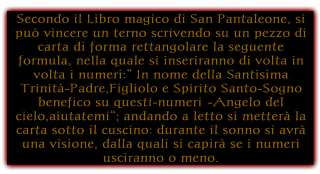 Secondo il Libro magico di San Pantaleone, si può vincere un terno scrivendo su un pezzo di carta di forma rettangolare la seguente formula, nella quale si inseriranno di volta in volta i numeri:” In nome della Santisima Trinità-Padre,Figliolo e Spirito Santo-Sogno benefico su questi-numeri…-Angelo del cielo,aiutatemi”; andando a letto si metterà la carta sotto il cuscino: durante il sonno si avrà una visione, dalla quali si capirà se i numeri usciranno o meno.