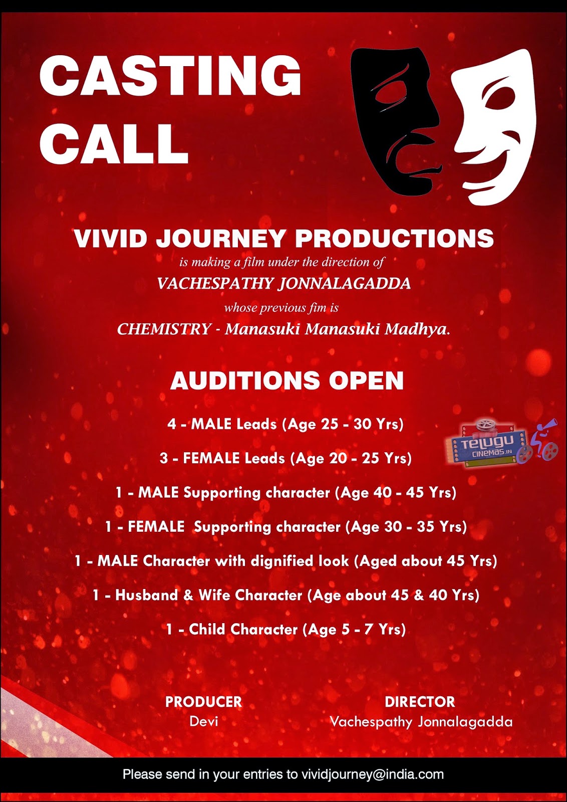  CASTING CALL  VIVID JOURNEY PRODUCTIONS  is making a film under the direction of VA CHESPA THY JONNALA GADDA whose previous fim is CHEMISTRY Manasuki Manasuki Madhya.  AUDITIONS OPEN  4 - MALE Leads (Age 25 - 30 Yrs) 3 - FEMALE Leads (Age 20 - 25 Yrs) 1 - MALE Supporting character (Age 40 - 45 Yrs) 1 - FEMALE Supporting character (Age 30 - 35 Yrs) 1 - MALE Character with dignified look (Aged about 45 Yrs) 1 - Husband & Wife Character (Age about 45 & 40 Yrs) 1 - Child Character (Age 5 - 7 Yrs)  PRODUCER Devi  DIRECTOR Vachespathy Jonnalagadda  Please send in your entries to vividjourney@india.com 