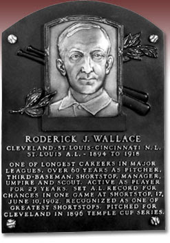 RHODERICK J. WALLACE  CLEVELAND-ST. LOUIS-CINCINNATI N.L  ST. LOUIS A.L. - 1894 TO 1918  ONE OF LONGEST CAREERS IN MAJOR  LEAGUES. OVER 60 YEARS AS PITCHER,  THIRD-BASEMAN, SHORTSTOP, MANAGER,  UMPIRE AND SCOUT. ACTIVE AS PLAYER  FOR 25 YEARS. SET A.L. RECORD FOR  CHANCES IN ONE GAME AT SHORTSTOP, 17,  JUNE 10, 1902. RECOGNIZED AS ONE OF  GREATEST SHORTSTOPS. PITCHED FOR  CLEVELAND IN 1896 TEMPLE CUP SERIES. 