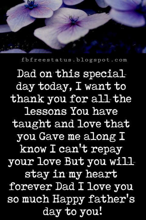 Happy Fathers Day Messages, Dad on this special day today, I want to thank you for all the lessons You have taught and love that you Gave me along I know I can't repay your love But you will stay in my heart forever Dad I love you so much Happy father's day to you!