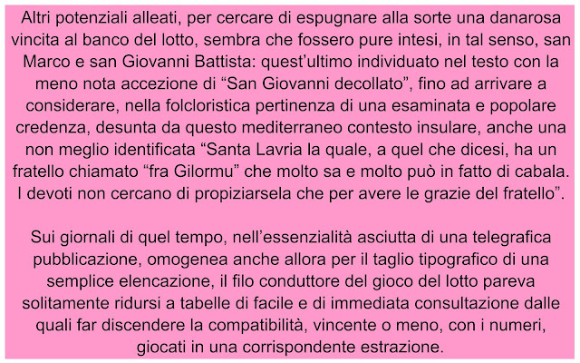 Altri potenziali alleati, per cercare di espugnare alla sorte una danarosa vincita al banco del lotto, sembra che fossero pure intesi, in tal senso, san Marco e san Giovanni Battista: quest’ultimo individuato nel testo con la meno nota accezione di “San Giovanni decollato”, fino ad arrivare a considerare, nella folcloristica pertinenza di una esaminata e popolare credenza, desunta da questo mediterraneo contesto insulare, anche una non meglio identificata “Santa Lavria la quale, a quel che dicesi, ha un fratello chiamato “fra Gilormu” che molto sa e molto può in fatto di cabala. I devoti non cercano di propiziarsela che per avere le grazie del fratello”.  Sui giornali di quel tempo, nell’essenzialità asciutta di una telegrafica pubblicazione, omogenea anche allora per il taglio tipografico di una semplice elencazione, il filo conduttore del gioco del lotto pareva solitamente ridursi a tabelle di facile e di immediata consultazione dalle quali far discendere la compatibilità, vincente o meno, con i numeri, giocati in una corrispondente estrazione.