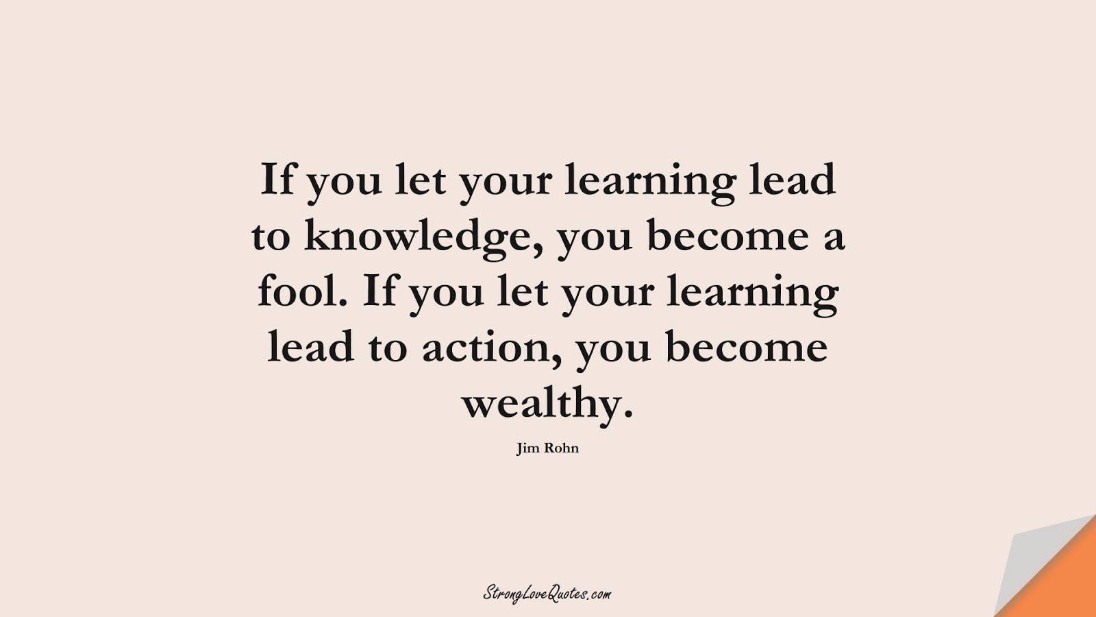 If you let your learning lead to knowledge, you become a fool. If you let your learning lead to action, you become wealthy. (Jim Rohn);  #LearningQuotes