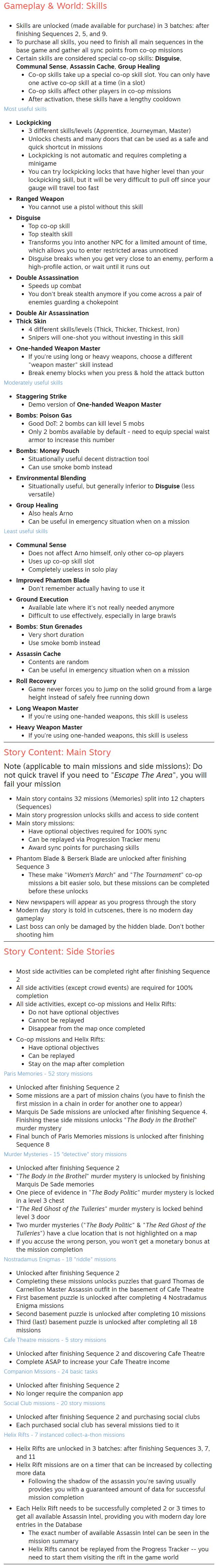 Gameplay & World: Skills Skills are unlocked (made available for purchase) in 3 batches: after finishing Sequences 2, 5, and 9. To purchase all skills, you need to finish all main sequences in the base game and gather all sync points from co-op missions Certain skills are considered special co-op skills: Disguise, Communal Sense, Assassin Cache, Group Healing Co-op skills take up a special co-op skill slot. You can only have one active co-op skill at a time (in a slot) Co-op skills affect other players in co-op missions After activation, these skills have a lengthy cooldown Most useful skills Lockpicking 3 different skills/levels (Apprentice, Journeyman, Master) Unlocks chests and many doors that can be used as a safe and quick shortcut in missions Lockpicking is not automatic and requires completing a minigame You can try lockpicking locks that have higher level than your lockpicking skill, but it will be very difficult to pull off since your gauge will travel too fast Ranged Weapon You cannot use a pistol without this skill Disguise Top co-op skill Top stealth skill Transforms you into another NPC for a limited amount of time, which allows you to enter restricted areas unnoticed Disguise breaks when you get very close to an enemy, perform a high-profile action, or wait until it runs out Double Assassination Speeds up combat You don't break stealth anymore if you come across a pair of enemies guarding a chokepoint Double Air Assassination Thick Skin 4 different skills/levels (Thick, Thicker, Thickest, Iron) Snipers will one-shot you without investing in this skill One-handed Weapon Master If you're using long or heavy weapons, choose a different "weapon master" skill instead Break enemy blocks when you press & hold the attack button Moderately useful skills Staggering Strike Demo version of One-handed Weapon Master Bombs: Poison Gas Good DoT: 2 bombs can kill level 5 mobs Only 2 bombs available by default - need to equip special waist armor to increase this number Bombs: Money Pouch Situationally useful decent distraction tool Can use smoke bomb instead Environmental Blending Situationally useful, but generally inferior to Disguise (less versatile) Group Healing Also heals Arno Can be useful in emergency situation when on a mission Least useful skills Communal Sense Does not affect Arno himself, only other co-op players Uses up co-op skill slot Completely useless in solo play Improved Phantom Blade Don't remember actually having to use it Ground Execution Available late where it's not really needed anymore Difficult to use effectively, especially in large brawls Bombs: Stun Grenades Very short duration Use smoke bomb instead Assassin Cache Contents are random Can be useful in emergency situation when on a mission Roll Recovery Game never forces you to jump on the solid ground from a large height instead of safely free running down Long Weapon Master If you're using one-handed weapons, this skill is useless Heavy Weapon Master If you're using one-handed weapons, this skill is useless Story Content: Main Story Note (applicable to main missions and side missions): Do not quick travel if you need to "Escape The Area", you will fail your mission Main story contains 32 missions (Memories) split into 12 chapters (Sequences) Main story progression unlocks skills and access to side content Main story missions: Have optional objectives required for 100% sync Can be replayed via Progression Tracker menu Award sync points for purchasing skills Phantom Blade & Berserk Blade are unlocked after finishing Sequence 3 These make "Women's March" and "The Tournament" co-op missions a bit easier solo, but these missions can be completed before these unlocks New newspapers will appear as you progress through the story Modern day story is told in cutscenes, there is no modern day gameplay Last boss can only be damaged by the hidden blade. Don't bother shooting him Story Content: Side Stories Most side activities can be completed right after finishing Sequence 2 All side activities (except crowd events) are required for 100% completion All side activities, except co-op missions and Helix Rifts: Do not have optional objectives Cannot be replayed Disappear from the map once completed Co-op missions and Helix Rifts: Have optional objectives Can be replayed Stay on the map after completion Paris Memories - 52 story missions Unlocked after finishing Sequence 2 Some missions are a part of mission chains (you have to finish the first mission in a chain in order for another one to appear) Marquis De Sade missions are unlocked after finishing Sequence 4. Finishing these side missions unlocks "The Body in the Brothel" murder mystery Final bunch of Paris Memories missions is unlocked after finishing Sequence 8 Murder Mysteries - 15 "detective" story missions Unlocked after finishing Sequence 2 "The Body in the Brothel" murder mystery is unlocked by finishing Marquis De Sade memories One piece of evidence in "The Body Politic" murder mystery is locked in a level 3 chest "The Red Ghost of the Tuileries" murder mystery is locked behind level 3 door Two murder mysteries ("The Body Politic" & "The Red Ghost of the Tuileries") have a clue location that is not highlighted on a map If you accuse the wrong person, you won't get a monetary bonus at the mission completion Nostradamus Enigmas - 18 "riddle" missions Unlocked after finishing Sequence 2 Completing these missions unlocks puzzles that guard Thomas de Carneillon Master Assassin outfit in the basement of Cafe Theatre First basement puzzle is unlocked after completing 4 Nostradamus Enigma missions Second basement puzzle is unlocked after completing 10 missions Third (last) basement puzzle is unlocked after completing all 18 missions Cafe Theatre missions - 5 story missions Unlocked after finishing Sequence 2 and discovering Cafe Theatre Complete ASAP to increase your Cafe Theatre income Companion Missions - 24 basic tasks Unlocked after finishing Sequence 2 No longer require the companion app Social Club missions - 20 story missions Unlocked after finishing Sequence 2 and purchasing social clubs Each purchased social club has several missions tied to it Helix Rifts - 7 instanced collect-a-thon missions Helix Rifts are unlocked in 3 batches: after finishing Sequences 3, 7, and 11 Helix Rift missions are on a timer that can be increased by collecting more data Following the shadow of the assassin you're saving usually provides you with a guaranteed amount of data for successful mission completion Each Helix Rift needs to be successfully completed 2 or 3 times to get all available Assassin Intel, providing you with modern day lore entries in the Database The exact number of available Assassin Intel can be seen in the mission summary Helix Rifts cannot be replayed from the Progress Tracker -- you need to start them visiting the rift in the game world