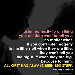 Listen earnestly to anything your children want to tell you, no matter what. If you don't listen eagerly to the little stuff when they are little, they won't tell you the big stuff when they are big, because to them, all of it has always been big stuff.