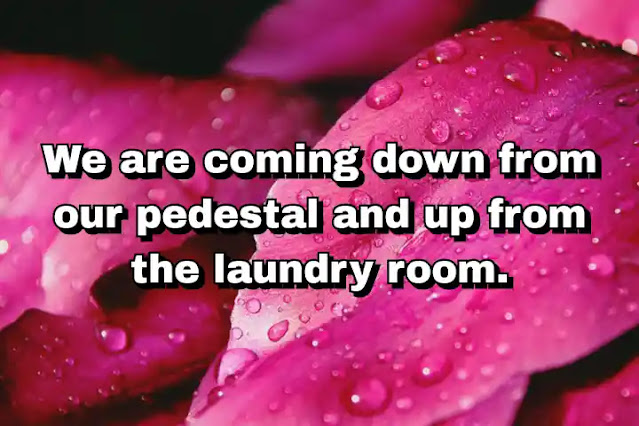 "We are coming down from our pedestal and up from the laundry room." ~ Bella Abzug