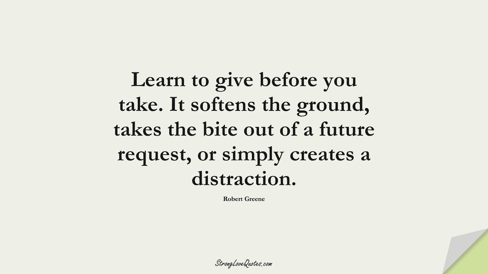 Learn to give before you take. It softens the ground, takes the bite out of a future request, or simply creates a distraction. (Robert Greene);  #LearningQuotes