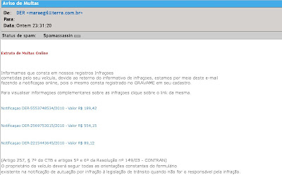 Extrato de Multas Online

  
 Informamos que consta em nossos registros Infraçoes
 cometidas pelo seu veículo, devido ao retorno do informativo de infraçoes, estamos por meio deste e-mail
 fazendo a notificaçao online, pois o mesmo consta registrado no GRAVAME em seu cadastro.
 
 Para visualisar informaçoes complementares sobre as infraçoes clique sobre o link da mesma.
 

 Notificaçao DER-5553748534/2010 - Valor R$ 189,42 (Artigo 257, § 7º do CTB e artigos 5º e 6º da Resolução nº 149/03 - CONTRAN)
 O proprietário do veículo deverá seguir todas as orientações constantes do formulário 
 existente na notificação de autuação por infração à legislação de trânsito quando não for o responsável pela infração.