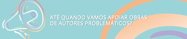 Papo sério: até quando vamos continuar apoiando obras de autores problemáticos?