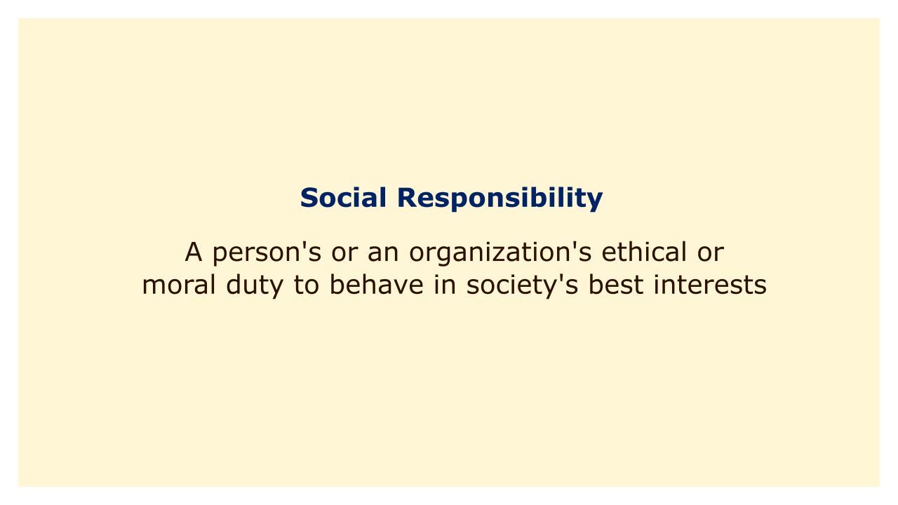A person's or an organization's ethical or moral duty to behave in society's best interests.