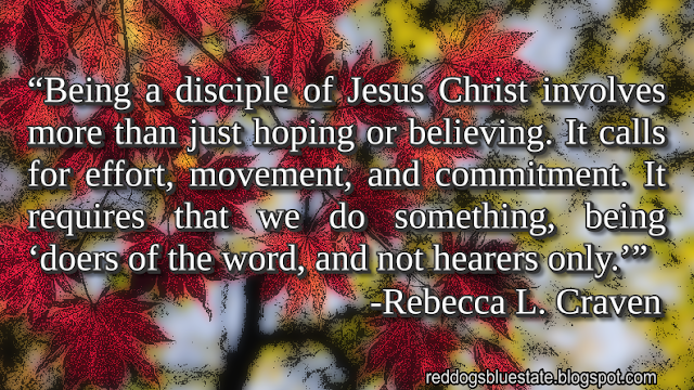 “Being a disciple of Jesus Christ involves more than just hoping or believing. It calls for effort, movement, and commitment. It requires that we do something, being ‘doers of the word, and not hearers only.’” -Rebecca L. Craven