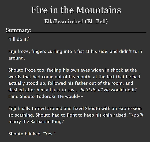 Imagen de Fire in the Mountains en AO3. Se lee el summary: “I’ll do it.”  Enji froze, fingers curling into a fist at his side, and didn’t turn around.  Shouto froze too, feeling his own eyes widen in shock at the words that had come out of his mouth, at the fact that he had actually stood up, followed his father out of the room, and dashed after him all just to say… he’d do it? He would do it? Him. Shouto Todoroki. He would--  Enji finally turned around and fixed Shouto with an expression so scathing, Shouto had to fight to keep his chin raised. “You’ll marry the Barbarian King.”  Shouto blinked. “Yes.”