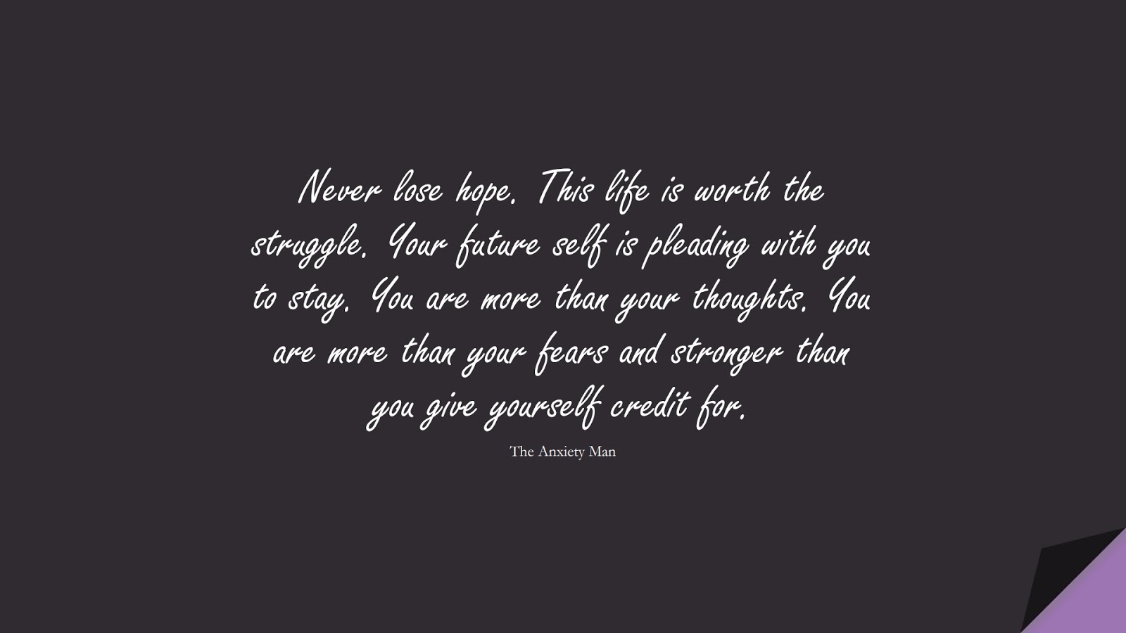 Never lose hope. This life is worth the struggle. Your future self is pleading with you to stay. You are more than your thoughts. You are more than your fears and stronger than you give yourself credit for. (The Anxiety Man);  #DepressionQuotes