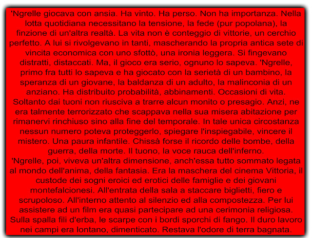 'Ngrelle giocava con ansia. Ha vinto. Ha perso. Non ha importanza. Nella lotta quotidiana necessitano la tensione, la fede (pur popolana), la finzione di un'altra realtà. La vita non è conteggio di vittorie, un cerchio perfetto. A lui si rivolgevano in tanti, mascherando la propria antica sete di vincita economica con uno sfottò, una ironia leggera. Si fingevano distratti, distaccati. Ma, il gioco era serio, ognuno lo sapeva. 'Ngrelle, primo fra tutti lo sapeva e ha giocato con la serietà di un bambino, la speranza di un giovane, la baldanza di un adulto, la malinconia di un anziano. Ha distribuito probabilità, abbinamenti. Occasioni di vita. Soltanto dai tuoni non riusciva a trarre alcun monito o presagio. Anzi, ne era talmente terrorizzato che scappava nella sua misera abitazione per rimanervi rinchiuso sino alla fine del temporale. In tale unica circostanza nessun numero poteva proteggerlo, spiegare l'inspiegabile, vincere il mistero. Una paura infantile. Chissà forse il ricordo delle bombe, della guerra, della morte. Il tuono, la voce rauca dell'inferno. 'Ngrelle, poi, viveva un'altra dimensione, anch'essa tutto sommato legata al mondo dell'anima, della fantasia. Era la maschera del cinema Vittoria, il custode dei sogni eroici ed erotici delle famiglie e dei giovani montefalcionesi. All'entrata della sala a staccare biglietti, fiero e scrupoloso. All'interno attento al silenzio ed alla compostezza. Per lui assistere ad un film era quasi partecipare ad una cerimonia religiosa. Sulla spalla fili d'erba, le scarpe con i bordi sporchi di fango. Il duro lavoro nei campi era lontano, dimenticato. Restava l'odore di terra bagnata.