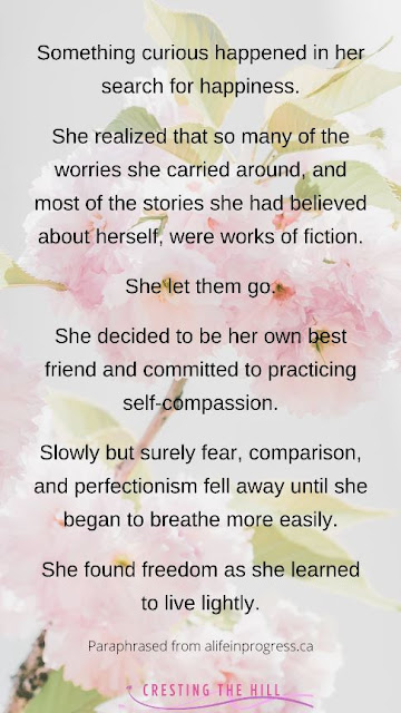 Something curious happened in her search for happiness.  She realized that so many of the worries she carried around, and most of the stories she had believed about herself, were works of fiction.  She let them go.