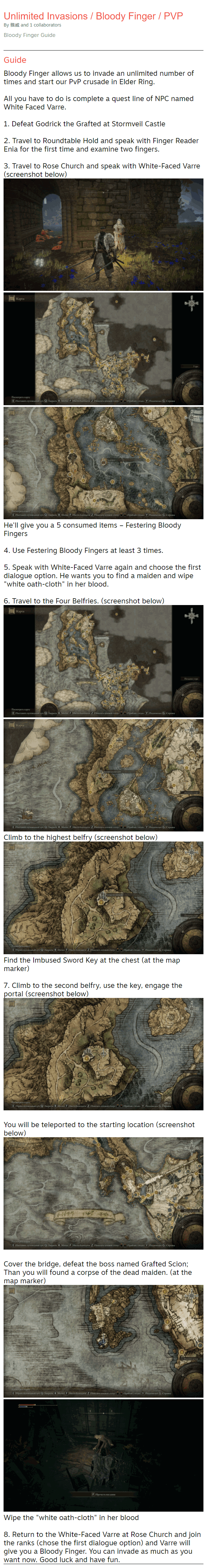 Bloody Finger Guide Guide Bloody Finger allows us to invade an unlimited number of times and start our PvP crusade in Elder Ring.  All you have to do is complete a quest line of NPC named White Faced Varre.  1. Defeat Godrick the Grafted at Stormveil Castle  2. Travel to Roundtable Hold and speak with Finger Reader Enia for the first time and examine two fingers.  3. Travel to Rose Church and speak with White-Faced Varre (screenshot below)  He'll give you a 5 consumed items – Festering Bloody Fingers  4. Use Festering Bloody Fingers at least 3 times.  5. Speak with White-Faced Varre again and choose the first dialogue option. He wants you to find a maiden and wipe "white oath-cloth" in her blood.  6. Travel to the Four Belfries. (screenshot below)  Climb to the highest belfry (screenshot below) Find the Imbused Sword Key at the chest (at the map marker)  7. Climb to the second belfry, use the key, engage the portal (screenshot below)   You will be teleported to the starting location (screenshot below)   Cover the bridge, defeat the boss named Grafted Scion; Than you will found a corpse of the dead maiden. (at the map marker) Wipe the "white oath-cloth" in her blood  8. Return to the White-Faced Varre at Rose Church and join the ranks (chose the first dialogue option) and Varre will give you a Bloody Finger. You can invade as