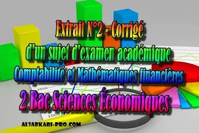 Extrait N°2 d'un sujet d'examen académique de comptabilite - Corrigé - 2 Bac Sciences Économiques PDF, Comptabilité et Mathématiques financières, 2 bac Sciences Économiques, 2 bac, Examen National, baccalauréat, bac maroc, BAC, 2 éme Bac, Exercices, Cours, devoirs, examen nationaux, exercice, 2ème Baccalauréat, prof de soutien scolaire a domicile, cours gratuit, cours gratuit en ligne, cours particuliers, cours à domicile, soutien scolaire à domicile, les cours particuliers, cours de soutien, les cours de soutien, cours online, cour online.