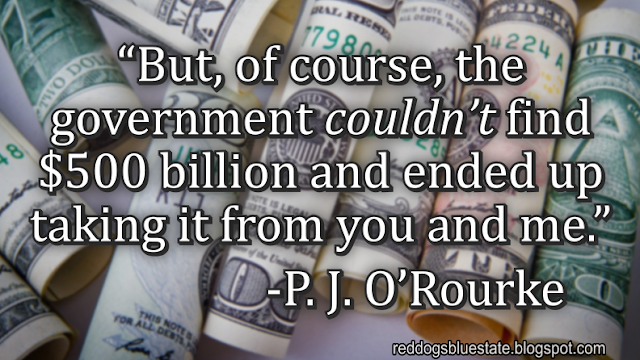 “But, of course, the government _couldn’t_ find $500 billion and ended up taking it from you and me.” -P. J. O’Rourke