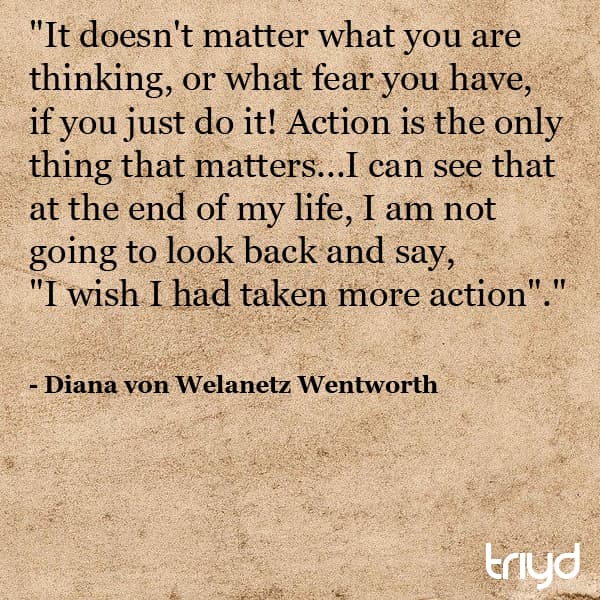 Diana von Welanetz Wentworth Quote: "It doesn't matter what you are thinking, or what fear you have, if you just do it! Action is the only thing that matters...I can see that at the end of my life, I am not going to look back and say,"I wish I had taken more action"."