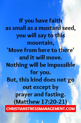 "If you have faith as small as a mustard seed, you will say to this mountain, 'Move from here to there' and it will move. Nothing will be impossible for you. However, this kind does not go out except by prayer and fasting." (Matthew 17:20-21)