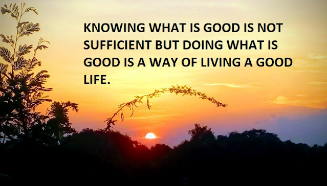 KNOWING WHAT IS GOOD IS NOT SUFFICIENT BUT DOING WHAT IS GOOD IS A WAY OF LIVING A GOOD LIFE.