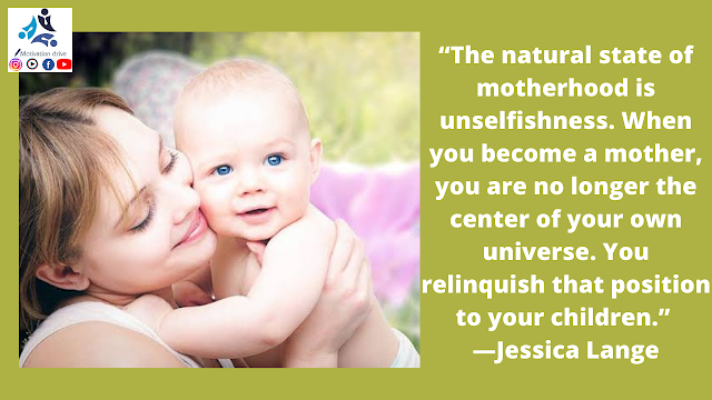 “The natural state of motherhood is unselfishness. When you become a mother, you are no longer the center of your own universe. You relinquish that position to your children.” —Jessica Lange