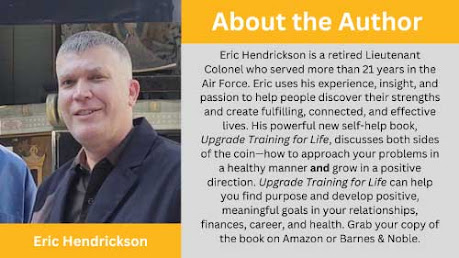 About the Author: Eric Hendrickson is a retired Lieutenant Colonel who served more than 21 years in the Air Force. Eric uses his experience, insight, and passion to help people discover their strengths and create fulfilling, connected, and effective lives. His powerful new self-help book, Upgrade Training for Life, discusses both sides of the coin—how to approach your problems in a healthy manner and grow in a positive direction. Upgrade Training for Life can help you find purpose and develop positive, meaningful goals in your relationships, finances, career, and health. Grab your copy of the book on Amazon or Barnes & Noble.