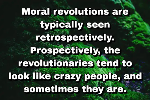 "Moral revolutions are typically seen retrospectively. Prospectively, the revolutionaries tend to look like crazy people, and sometimes they are." ~ Dale Jamieson