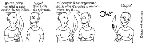 Bobby(holding a sword): You're going to need a cool weapon to do battle. Robotwin: Wow! That looks dangerous. Bobby: Of course it's dangerous -- that's why it's called a weapon. Here, try it. Robotwin: OK. Bobby(not pictured but screaming): OW! Robotwin(holding bloody sword, embarrassed): Oops! 