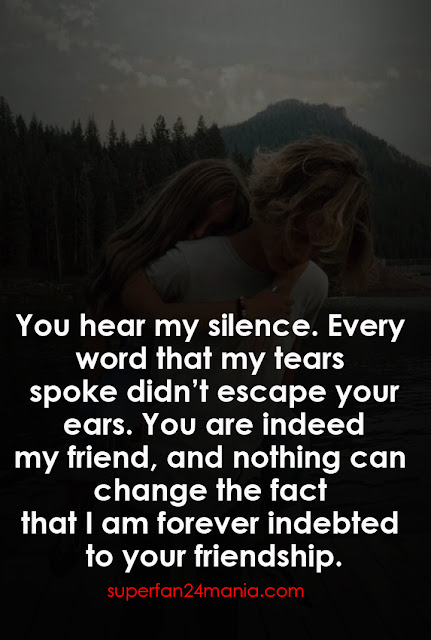 You hear my silence. Every word that my tears spoke didn’t escape your ears. You are indeed my friend, and nothing can change the fact that I am forever indebted to your friendship.
