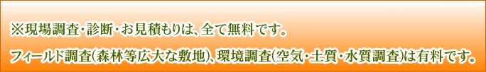 ※現場調査・診断・お見積もりは、全て無料です。フィールド調査(森林等広大な敷地)、環境調査(空気・土質・水質調査)は有料です。