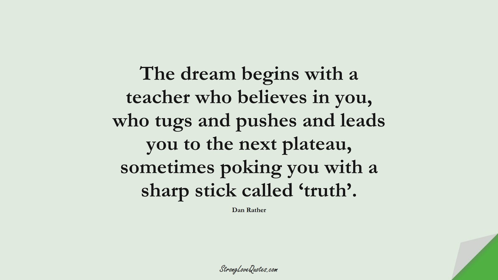 The dream begins with a teacher who believes in you, who tugs and pushes and leads you to the next plateau, sometimes poking you with a sharp stick called ‘truth’. (Dan Rather);  #EducationQuotes