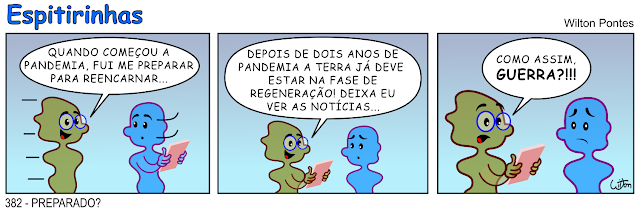 ESPITIRINHA 382 - PREPARADO? No primeiro quadrinho um espírito vem se aproximando de outro. O outro está segurando um táblet. O primeiro diz: QUANDO COMEÇOU A PANDEMIA, FUI ME PREPARAR PARA REENCARNAR... No segundo quadrinho ele pega o tablet e diz: DEPOIS DE DOIS ANOS DE PANDEMIA A TERRA JÁ DEVE ESTAR NA FASE DE REGENERAÇÃO! DEIXA EU VER AS NOTÍCIAS... No terceiro quadrinho ele se assusta e fala: COMO ASSIM, GUERRA?!!! Enquanto isso o outro fica com uma expressão de tristeza.