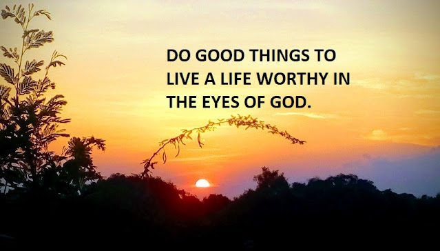 DO GOOD THINGS TO LIVE A LIFE WORTHY IN THE EYES OF GOD.