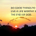 DO GOOD THINGS TO LIVE A LIFE WORTHY IN THE EYES OF GOD. 