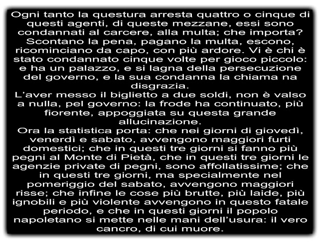 Ogni tanto la questura arresta quattro o cinque di questi agenti, di queste mezzane, essi sono condannati al carcere, alla multa; che importa? Scontano la pena, pagano la multa, escono, ricominciano da capo, con più ardore. Vi è chi è stato condannato cinque volte per gioco piccolo: e ha un palazzo, e si lagna della persecuzione del governo, e la sua condanna la chiama na disgrazia. L’aver messo il biglietto a due soldi, non è valso a nulla, pel governo: la frode ha continuato, più fiorente, appoggiata su questa grande allucinazione. Ora la statistica porta: che nei giorni di giovedì, venerdì e sabato, avvengono maggiori furti domestici; che in questi tre giorni si fanno più pegni al Monte di Pietà, che in questi tre giorni le agenzie private di pegni, sono affollatissime; che in questi tre giorni, ma specialmente nel pomeriggio del sabato, avvengono maggiori risse; che infine le cose più brutte, più laide, più ignobili e più violente avvengono in questo fatale periodo, e che in questi giorni il popolo napoletano si mette nelle mani dell’usura: il vero cancro, di cui muore.