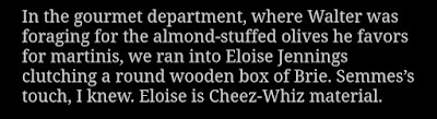 In the gourmet department, where Walter was foraging for the almond-stuffed olives he favors for martinis, we ran into Eloise Jennings clutching a round wooden box of Brie. Semmes's touch, I knew. Eloise is Cheez-Whiz material.