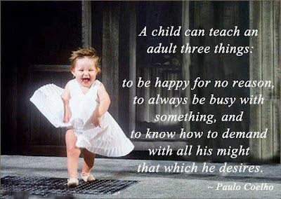 A child can teach an adult three things:  to be happy for no reason,  to always be busy with something, and  to know how to demand with all his might  that which he desires.  - Paulo Coelho