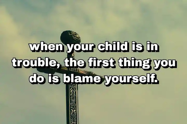 "when your child is in trouble, the first thing you do is blame yourself." ~ Barbara Walters