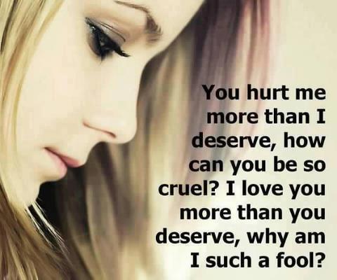 You hurt me more than I deserve, how can you be so cruel? I love you more than you deserve, why am I such a fool?
