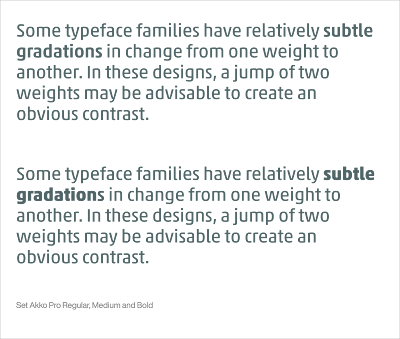 Some typeface families have relatively subtle gradations in change from one weight to another. In these designs, a jump of two weights may be advisable to create an obvious contrast.