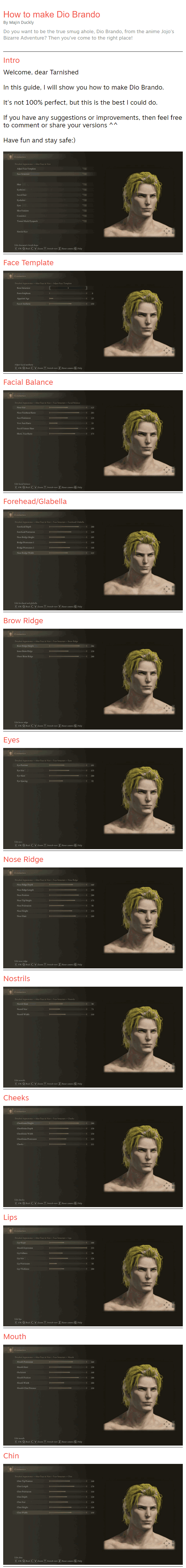 How to make Dio Brando By Majin Duckly Do you want to be the true smug ahole, Dio Brando, from the anime Jojo's Bizarre Adventure? Then you've come to the right place! Intro Welcome, dear Tarnished  In this guide, I will show you how to make Dio Brando.  It's not 100% perfect, but this is the best I could do.  If you have any suggestions or improvements, then feel free to comment or share your versions ^^  Have fun and stay safe:)   Face Template  Facial Balance  Forehead/Glabella  Brow Ridge  Eyes  Nose Ridge  Nostrils