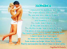 Romance I measured my words so well. The length of your smile spread. My soprano voice was so flawed. Yet you closed your eyes and breathed it in. The meter didn't matter at all because you were in love. The rhythm in our hearts sang be mine. The pulse of our love could pause time. The marble under our shoes told us to dance. I didn't mind that there were no roses or chocolates only sighs. Love makes us forget those little things. Poetry surrounded me when I was in your arms...!!!