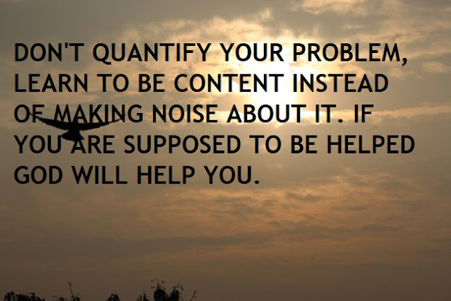 DON'T QUANTIFY YOUR PROBLEM, LEARN TO BE CONTENT INSTEAD OF MAKING NOISE ABOUT IT. IF YOU ARE SUPPOSED TO BE HELPED GOD WILL HELP YOU.