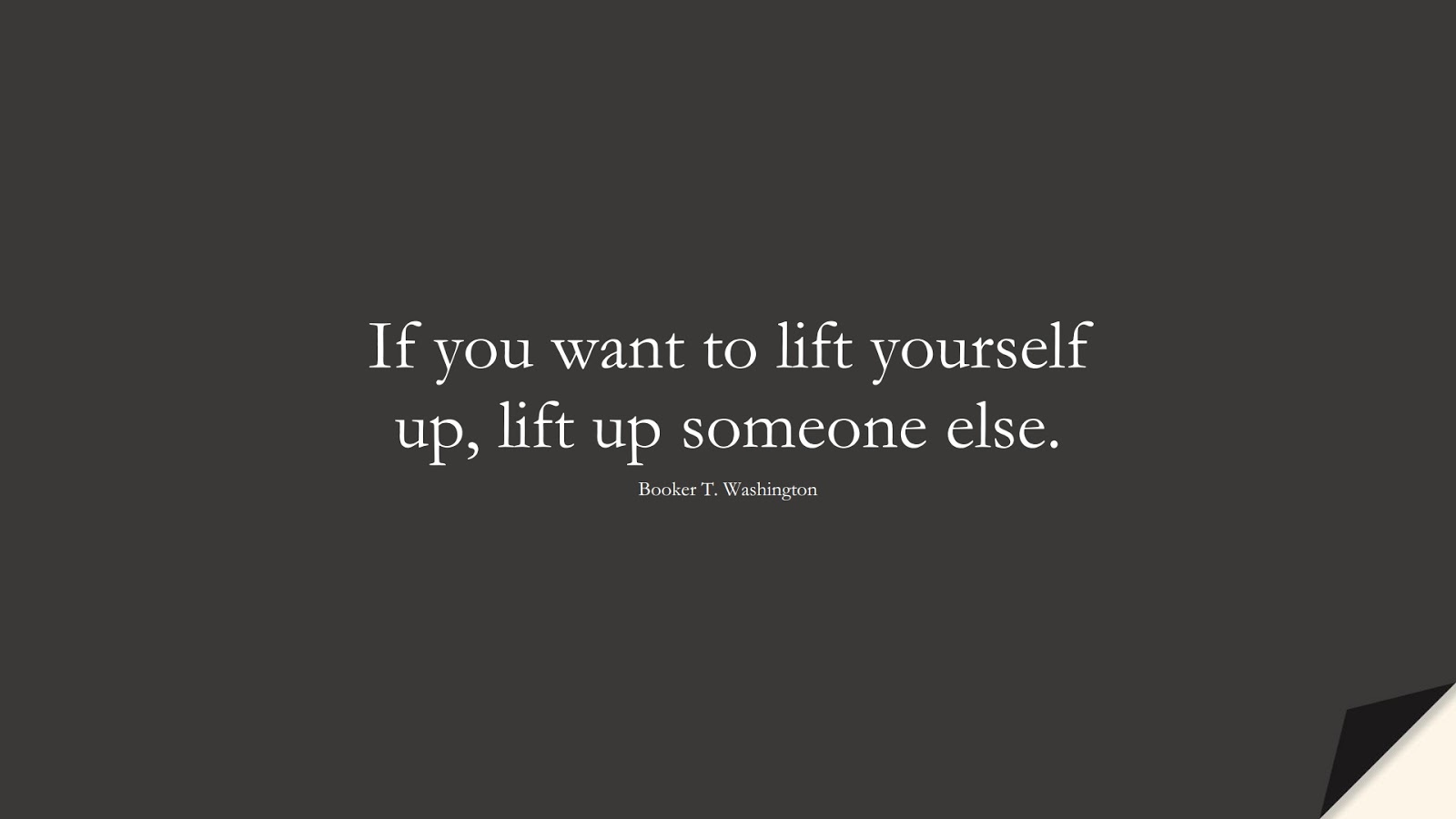 If you want to lift yourself up, lift up someone else. (Booker T. Washington);  #ShortQuotes