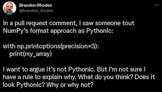 In a pull request comment, I saw someone tout NumPy’s format approach as Pythonic:
with np.printoptions(precision=3):
        print(my_array)
I want to argue it’s not Pythonic. But I’m not sure I have a rule to explain why. What do you think? Does it look Pythonic? Why or why not?