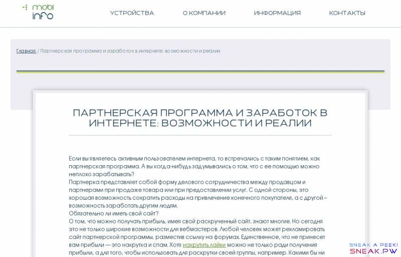  Партнерская программа и заработок в интернете: возможности и реалии                                                 Устройства    Телефоны   Планшеты    О компании   Информация   Контакты             Главная / Партнерская программа и заработок в интернете: возможности и реалии        Партнерская программа и заработок в интернете: возможности и реалии  Если вы являетесь активным пользователем интернета, то встречались с таким понятием, как партнерская программа. А вы когда-нибудь задумывались о том, что с ее помощью можно неплохо зарабатывать?  Партнерка представляет собой форму делового сотрудничества между продавцом и партнерами при продаже товара или при предоставлении услуг. С одной стороны, это хорошая возможность сократить расходы на привлечение конечного покупателя, а с другой – возможность заработать другим людям.  Обязательно ли иметь свой сайт?  О том, что можно получать прибыль, имея свой раскрученный сайт, знают многие. Но сегодня это не только широкие возможности для вебмастеров. Любой человек может рекламировать сайт партнерской программы, разместив ссылку на форумах. Единственное, что не принесет вам прибыли — это накрутка и спам. Хотя   накрутить лайки можно не только ради получения прибыли, а для того, чтобы использовать для раскрутки своей группы, например. Какими бы ни были продуманными ваши действия, эти махинации сегодня очень легко вычисляются и являются нарушением всех правил. А значит, очень быстро ваш аккаунт будет блокирован.  Где найти хорошую партнерку?  В интернете вы можете почитать отзывы, поискать наиболее выгодное для вас предложение. Обязательно поспрашивайте в кругу друзей и знакомых. Поскольку партнерские программы, как метод подработки, с каждым годом становится все более популярным, найти человека, вовлеченного в этот процесс, скорее всего, не составит труда. Если говорить о самых лучших программах, то такой будет являться та, с которой вам будет интересно работать. Поэтому первостепенное значение при поиске имеет личный интерес. И помните, что одним из главных преимуществ является возможность создания пассивного дохода. Но необходимо быть готовым к тому, что на первых этапах вам придется немало поработать.  Типы партнерских программ  Оплата за клик – вы получаете определенное финансовое вознаграждение за каждое посещение страницы. Для этого часто используются яркие баннеры и хороший продуманный текст.  Оплачиваемые показы – оплата происходит за факт просмотра рекламного материала. Но стоит учитывать, что большую прибыль здесь заработать очень сложно.  Комиссионные от продаж – человек получает некоторую часть от прибыли за покупку товара или услуги.  Оплата за действие – партер получает вознаграждение, если посетитель совершить какое-либо действие: зарегистрируется или заполнит анкету.  Таким образом, партнерская программа — рекламная акция, проводимая за определенное вознаграждение.       << К списку статей                   Смартфоны     Планшеты            Samsung   Asus   Apple   HTC   LG   Sony   Sony Ericsson   Lenovo   Blackberry   Amazon   Huawei   Explay   Acer   Alcatel-lucent                           