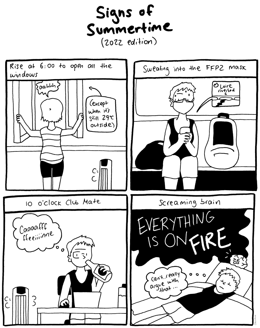 A four-panel comic in black and white, with the title "Signs of Summertime - 2022 Edition". In the first panel, the caption is "Rise at 6:00 AM to open all the windows." We see Claire from behind in a tank top and shorts as she opens a window and says "aah." A caption says "(Except when it's still 29°C outside)". A fan blows air nearby. Second panel: the caption is "Sweating into the FFP2 mask". Claire is sitting on the subway scrolling her phone, wearing an FFP2 and sweating with a backpack and a tote bag next to them. A tweet on their phone shows the caption "Loire riverbed" over a photo of a wide riverbed with just a trickle of water zig-zagging through it. Third panel: the caption is "10 o'clock Club Mate". Claire is sitting at a desk, next to another fan, working on a laptop, drinking from a bottle and thinking "Caaaaaffffeeeiinne" Fourth panel: the caption is "Screaming brain". Claire is lying on a couch in the dark, with a cartoon brain sitting above her screaming "EVERYTHING IS ON FIRE". Claire thinks to themself, "Can't... really argue with that..."